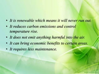 • It is renewable which means it will never run out.
• It reduces carbon emissions and control
temperature rise.
• It does not emit anything harmful into the air.
• It can bring economic benefits to certain areas.
• It requires less maintenance.
 