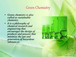 Green Chemistry
• Green chemistry is also
called as sustainable
chemistry.
• It is a philosophy of
chemical research and
engineering that
encourages the design of
products and process that
minimize the use and
generation of hazardous
substances.
 