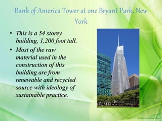 Bank of America Tower at one Bryant Park, New
York
• This is a 54 storey
building, 1,200 foot tall.
• Most of the raw
material used in the
construction of this
building are from
renewable and recycled
source with ideology of
sustainable practice.
 