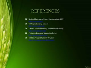REFERENCES
 National Renewable Energy Laboratories (NREL)
http://www.nrel.gov
 US Green Building Council
http://www.usgbc.org/
 US EPA: Environmentally Preferable Purchasing
http://www.epa.gov/epp/
 Project on Emerging Nanotechnologies
http://nanotechproject.org/
 US EPA: Green Chemistry Program
http://www.epa.gov/greenchemistry/
 
