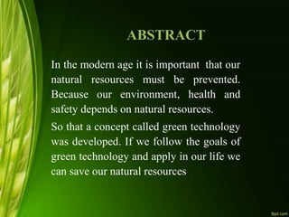 ABSTRACT
In the modern age it is important that our
natural resources must be prevented.
Because our environment, health and
safety depends on natural resources.
So that a concept called green technology
was developed. If we follow the goals of
green technology and apply in our life we
can save our natural resources.
 