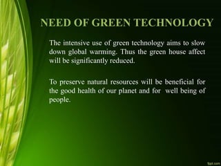 NEED OF GREEN TECHNOLOGY
The intensive use of green technology aims to slow
down global warming. Thus the green house affect
will be significantly reduced.
To preserve natural resources will be beneficial for
the good health of our planet and for well being of
people.
 