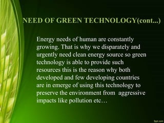 NEED OF GREEN TECHNOLOGY(cont...)
Energy needs of human are constantly
growing. That is why we disparately and
urgently need clean energy source so green
technology is able to provide such
resources this is the reason why both
developed and few developing countries
are in emerge of using this technology to
preserve the environment from aggressive
impacts like pollution etc…
 