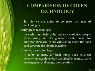COMPARISION OF GREEN
TECHNOLOGY
In this we are going to compare two ages of
technologies.
Early green technology:
In early days before the industry evolution people
were using sun to generate heat, horse for
transportation use, wind will use to move the sails
and generate the simple machine.
Present green technology :
It refers to many different things such as clean
energy, renewable energy, sustainable energy, waste
management and energy conservation.
 