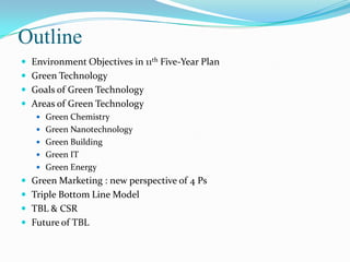 OutlineEnvironment Objectives in 11th Five-Year PlanGreen TechnologyGoals of Green TechnologyAreas of Green TechnologyGreen ChemistryGreen NanotechnologyGreen BuildingGreen ITGreen EnergyGreen Marketing : new perspective of 4 PsTriple Bottom Line ModelTBL & CSRFuture of TBL