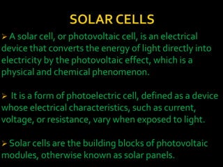  A solar cell, or photovoltaic cell, is an electrical
device that converts the energy of light directly into
electricity by the photovoltaic effect, which is a
physical and chemical phenomenon.
 It is a form of photoelectric cell, defined as a device
whose electrical characteristics, such as current,
voltage, or resistance, vary when exposed to light.
 Solar cells are the building blocks of photovoltaic
modules, otherwise known as solar panels.
 