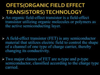 An organic field-effect transistor is a field-effect
transistor utilizing organic molecules or polymers as
the active semiconducting layer.
 A field-effect transistor (FET) is any semiconductor
material that utilizes electric field to control the shape
of a channel of one type of charge carrier, thereby
changing its conductivity.
 Two major classes of FET are n-type and p-type
semiconductor, classified according to the charge type
carried.
 