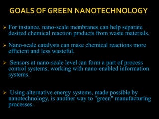  For instance, nano-scale membranes can help separate
desired chemical reaction products from waste materials.
 Nano-scale catalysts can make chemical reactions more
efficient and less wasteful.
 Sensors at nano-scale level can form a part of process
control systems, working with nano-enabled information
systems.
 Using alternative energy systems, made possible by
nanotechnology, is another way to "green" manufacturing
processes.
 