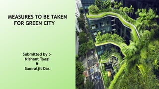 MEASURES TO BE TAKEN
FOR GREEN CITY
Submitted by :-
Nishant Tyagi
&
Samratjit Das
 