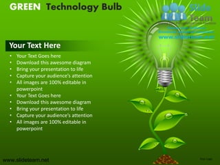 GREEN Technology Bulb


  Your Text Here
  •   Your Text Goes here
  •   Download this awesome diagram
  •   Bring your presentation to life
  •   Capture your audience’s attention
  •   All images are 100% editable in
      powerpoint
  •   Your Text Goes here
  •   Download this awesome diagram
  •   Bring your presentation to life
  •   Capture your audience’s attention
  •   All images are 100% editable in
      powerpoint




www.slideteam.net                         Your Logo
 