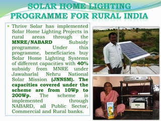  Thrive Solar has implemented
Solar Home Lighting Projects in
rural areas through the
MNRE/NABARD Subsidy
programme. Under this
programme, beneficiaries buy
Solar Home Lighting Systems
of different capacities with 40%
subsidy from MNRE under
Jawaharlal Nehru National
Solar Mission (JNNSM). The
capacities covered under the
scheme are from 10Wp to
200Wp. The scheme is
implemented through
NABARD, all Public Sector,
Commercial and Rural banks.
 