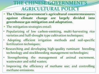  The Chinese government’s agricultural countermeasures
against climate change are largely divided into
greenhouse gas mitigation and adaptation.
 The mitigation strategies entail:
• Popularizing of low carbon-emitting, multi-harvesting rice
varieties and half-drought type cultivation techniques;
• Adopting efficient irrigation methods and soil-specific
fertilization techniques;
• Researching and developing high-quality ruminant breeding
technology and stockbreeding management technologies;
• Strengthening the management of animal excrement,
wastewater and solid wastes;
• Improving the efficiency of methane use; and controlling
methane emissions.
 