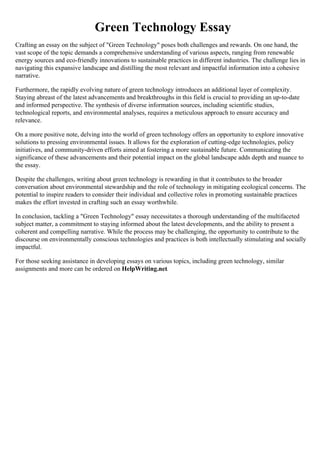 Green Technology Essay
Crafting an essay on the subject of "Green Technology" poses both challenges and rewards. On one hand, the
vast scope of the topic demands a comprehensive understanding of various aspects, ranging from renewable
energy sources and eco-friendly innovations to sustainable practices in different industries. The challenge lies in
navigating this expansive landscape and distilling the most relevant and impactful information into a cohesive
narrative.
Furthermore, the rapidly evolving nature of green technology introduces an additional layer of complexity.
Staying abreast of the latest advancements and breakthroughs in this field is crucial to providing an up-to-date
and informed perspective. The synthesis of diverse information sources, including scientific studies,
technological reports, and environmental analyses, requires a meticulous approach to ensure accuracy and
relevance.
On a more positive note, delving into the world of green technology offers an opportunity to explore innovative
solutions to pressing environmental issues. It allows for the exploration of cutting-edge technologies, policy
initiatives, and community-driven efforts aimed at fostering a more sustainable future. Communicating the
significance of these advancements and their potential impact on the global landscape adds depth and nuance to
the essay.
Despite the challenges, writing about green technology is rewarding in that it contributes to the broader
conversation about environmental stewardship and the role of technology in mitigating ecological concerns. The
potential to inspire readers to consider their individual and collective roles in promoting sustainable practices
makes the effort invested in crafting such an essay worthwhile.
In conclusion, tackling a "Green Technology" essay necessitates a thorough understanding of the multifaceted
subject matter, a commitment to staying informed about the latest developments, and the ability to present a
coherent and compelling narrative. While the process may be challenging, the opportunity to contribute to the
discourse on environmentally conscious technologies and practices is both intellectually stimulating and socially
impactful.
For those seeking assistance in developing essays on various topics, including green technology, similar
assignments and more can be ordered on HelpWriting.net.
 