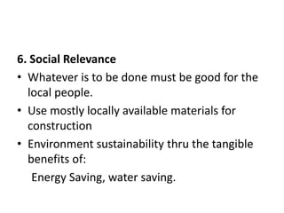 6. Social Relevance
• Whatever is to be done must be good for the
local people.
• Use mostly locally available materials for
construction
• Environment sustainability thru the tangible
benefits of:
Energy Saving, water saving.
 