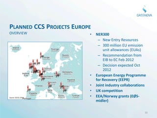 PLANNED CCS PROJECTS EUROPE
OVERVIEW                  •   NER300
                               – New Entry Resources
                               – 300 million EU emission
                                  unit allowances (EUAs)
                               – Recommendation from
                                  EIB to EC Feb 2012
                               – Decision expected Oct
                                  2012
                          •   European Energy Programme
                              for Recovery (EEPR)
                          •   Joint industry collaborations
                          •   UK competition
Source: GCCSI, 2012       •   EEA/Norway grants (EØS-
                              midler)

                                                          20
 