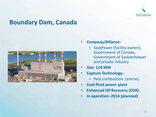 Boundary Dam, Canada

                       • Company/Alliance:
                          – SaskPower (facility owner),
                             Government of Canada,
                             Government of Saskatchewan
                             and private industry
                       • Size: 110 MW
                       • Capture Technology:
                          – Post-combustion (amine)
                       • Coal-fired power plant
                       • Enhanced Oil Recovery (EOR)
                       • In operation: 2014 (planned)


                                                     23
 