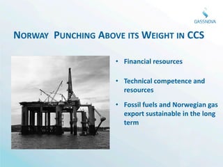 NORWAY PUNCHING ABOVE ITS WEIGHT IN CCS

                    • Financial resources

                    • Technical competence and
                      resources
                    • Fossil fuels and Norwegian gas
                      export sustainable in the long
                      term
 