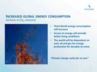 INCREASED GLOBAL ENERGY CONSUMPTION
INCREASE IN CO2 EMISSIONS
                            • Third World energy consumption
                              will increase
                            • Access to energy will provide
                              better living conditions
                            • The world will be dependent on
                              coal, oil and gas for energy
                              production for decades to come



                            “Climate change waits for no one”


                                                                3
 