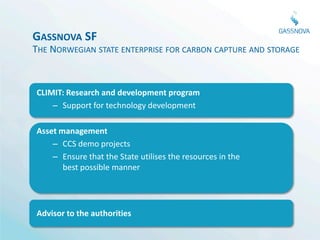 GASSNOVA SF
THE NORWEGIAN STATE ENTERPRISE FOR CARBON CAPTURE AND STORAGE



CLIMIT: Research and development program
    – Support for technology development

Asset management
    – CCS demo projects
    – Ensure that the State utilises the resources in the
       best possible manner




Advisor to the authorities
 