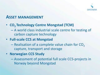ASSET MANAGEMENT
• CO2 Technology Centre Mongstad (TCM)
   – A world class industrial scale centre for testing of
     carbon capture technology
• Full-scale CCS at Mongstad
   – Realisation of a complete value chain for CO2
     capture, transport and storage
• Norwegian CCS Study
   – Assessment of potential full scale CCS-projects in
     Norway beyond Mongstad
 