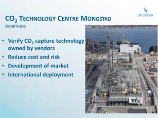 CO2 TECHNOLOGY CENTRE MONGSTAD
 AMBITIONS

• Verify CO2 capture technology
  owned by vendors
• Reduce cost and risk
• Development of market
• International deployment



                                  Photo 20 April 2012
 