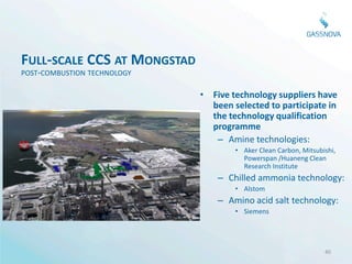 FULL-SCALE CCS AT MONGSTAD
POST-COMBUSTION TECHNOLOGY

                             • Five technology suppliers have
                               been selected to participate in
                               the technology qualification
                               programme
                                – Amine technologies:
                                     • Aker Clean Carbon, Mitsubishi,
                                       Powerspan /Huaneng Clean
                                       Research Institute
                                 – Chilled ammonia technology:
                                     • Alstom
                                 – Amino acid salt technology:
                                     • Siemens




                                                                 40
 