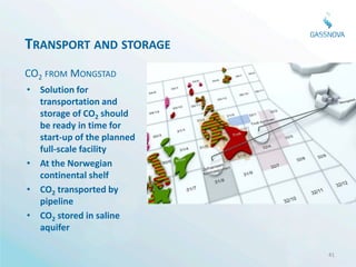 TRANSPORT AND STORAGE
CO2 FROM MONGSTAD
• Solution for
  transportation and
  storage of CO2 should
  be ready in time for
  start-up of the planned
  full-scale facility
• At the Norwegian
  continental shelf
• CO2 transported by
  pipeline
• CO2 stored in saline
  aquifer

                            41
 