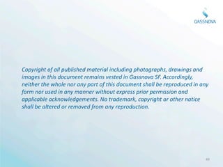 Copyright of all published material including photographs, drawings and
images in this document remains vested in Gassnova SF. Accordingly,
neither the whole nor any part of this document shall be reproduced in any
form nor used in any manner without express prior permission and
applicable acknowledgements. No trademark, copyright or other notice
shall be altered or removed from any reproduction.




                                                                        49
 