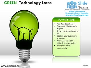 GREEN Technology Icons



                                PUT TEXT HERE
                           •   Your Text Goes here
                           •   Download this awesome
                               diagram
                           •   Bring your presentation to
                               life
                           •   Capture your audience’s
                               attention
                           •   All images are 100%
                               editable in powerpoint
                           •   Pitch your ideas
                               convincingly




www.slideteam.net                                           Your Logo
 