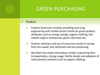 GREEN PURCHASING
 Product
 Product dimension includes providing and using
engineering with market-driven trends for green product
attributes such as energy savings, organic clothing, low
volatile organic compounds, green chemicals etc.
 Greener selection and use of resources results in savings
from less waste, less chemicals and less processing.
 Wal-Mart has made tremendous strides in greening their
transportation, energy usage, facility design and adoption of
some greener products such as organic clothing.
 