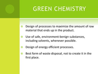 GREEN CHEMISTRY
 Design of processes to maximize the amount of raw
material that ends up in the product.
 Use of safe, environment-benign substances,
including solvents, whenever possible.
 Design of energy efficient processes.
 Best form of waste disposal, not to create it in the
first place.
 