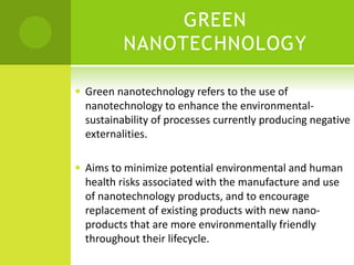 GREEN
NANOTECHNOLOGY
 Green nanotechnology refers to the use of
nanotechnology to enhance the environmental-
sustainability of processes currently producing negative
externalities.
 Aims to minimize potential environmental and human
health risks associated with the manufacture and use
of nanotechnology products, and to encourage
replacement of existing products with new nano-
products that are more environmentally friendly
throughout their lifecycle.
 