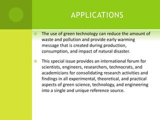 APPLICATIONS
 The use of green technology can reduce the amount of
waste and pollution and provide early warming
message that is created during production,
consumption, and impact of natural disaster.
 This special issue provides an international forum for
scientists, engineers, researchers, technocrats, and
academicians for consolidating research activities and
findings in all experimental, theoretical, and practical
aspects of green science, technology, and engineering
into a single and unique reference source.
 