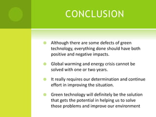 CONCLUSION
 Although there are some defects of green
technology, everything done should have both
positive and negative impacts.
 Global warming and energy crisis cannot be
solved with one or two years.
 It really requires our determination and continue
effort in improving the situation.
 Green technology will definitely be the solution
that gets the potential in helping us to solve
those problems and improve our environment
 