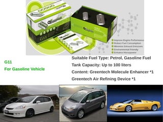 Suitable Fuel Type: Petrol, Gasoline Fuel
G11
                       Tank Capacity: Up to 100 liters
For Gasoline Vehicle
                       Content: Greentech Molecule Enhancer *1
                       Greentech Air Refining Device *1
 