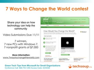7 Ways to Change the World contest Share your idea on how technology can help the community  Video Submissions Due 11/11 7 winners,  7 new PCs with Windows 7, 7 nonprofit grants of $7,000 More information:   www.7waystochangetheworld.com 