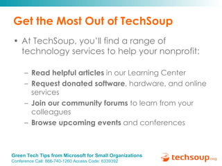 Get the Most Out of TechSoup At TechSoup, you’ll find a range of technology services to help your nonprofit: Read helpful articles  in our Learning Center Request donated software , hardware, and online services Join our community forums  to learn from your colleagues Browse upcoming events  and conferences 