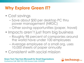 Why Explore Green IT? Cost savings  Save about $50 per desktop PC thru power management (NRDC) Other saving opportunities (paper, travel) Impacts aren’t just from big business Roughly 98 percent of companies around the world have under 100 employees  Average employee of a small org. uses 10,000 sheets of paper annually Consistent with social mission 