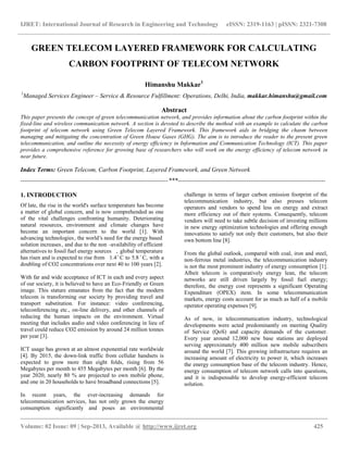 IJRET: International Journal of Research in Engineering and Technology eISSN: 2319-1163 | pISSN: 2321-7308
__________________________________________________________________________________________
Volume: 02 Issue: 09 | Sep-2013, Available @ http://www.ijret.org 425
GREEN TELECOM LAYERED FRAMEWORK FOR CALCULATING
CARBON FOOTPRINT OF TELECOM NETWORK
Himanshu Makkar1
1
Managed Services Engineer – Service & Resource Fulfillment: Operations, Delhi, India, makkar.himanshu@gmail.com
Abstract
This paper presents the concept of green telecommunication network, and provides information about the carbon footprint within the
fixed-line and wireless communication network. A section is devoted to describe the method with an example to calculate the carbon
footprint of telecom network using Green Telecom Layered Framework. This framework aids in bridging the chasm between
managing and mitigating the concentration of Green House Gases (GHG). The aim is to introduce the reader to the present green
telecommunication, and outline the necessity of energy efficiency in Information and Communication Technology (ICT). This paper
provides a comprehensive reference for growing base of researchers who will work on the energy efficiency of telecom network in
near future.
Index Terms: Green Telecom, Carbon Footprint, Layered Framework, and Green Network
-----------------------------------------------------------------------***-----------------------------------------------------------------------
1. INTRODUCTION
Of late, the rise in the world's surface temperature has become
a matter of global concern, and is now comprehended as one
of the vital challenges confronting humanity. Deteriorating
natural resources, environment and climate changes have
become an important concern to the world [1]. With
advancing technologies, the world's need for the energy based
solution increases, and due to the non -availability of efficient
alternatives to fossil fuel energy sources , global temperature
has risen and is expected to rise from 1.4 ̊ C to 5.8 ̊ C, with a
doubling of CO2 concentrations over next 40 to 100 years [2].
With far and wide acceptance of ICT in each and every aspect
of our society, it is believed to have an Eco-Friendly or Green
image. This stature emanates from the fact that the modern
telecom is transforming our society by providing travel and
transport substitution. For instance: video conferencing,
teleconferencing etc., on-line delivery, and other channels of
reducing the human impacts on the environment. Virtual
meeting that includes audio and video conferencing in lieu of
travel could reduce CO2 emission by around 24 million tonnes
per year [3].
ICT usage has grown at an almost exponential rate worldwide
[4]. By 2015, the down-link traffic from cellular handsets is
expected to grow more than eight folds, rising from 56
Megabytes per month to 455 Megabytes per month [6]. By the
year 2020, nearly 80 % are projected to own mobile phone,
and one in 20 households to have broadband connections [5].
In recent years, the ever-increasing demands for
telecommunication services, has not only grown the energy
consumption significantly and poses an environmental
challenge in terms of larger carbon emission footprint of the
telecommunication industry, but also presses telecom
operators and vendors to spend less on energy and extract
more efficiency out of their systems. Consequently, telecom
vendors will need to take subtle decision of investing millions
in new energy optimization technologies and offering enough
innovations to satisfy not only their customers, but also their
own bottom line [8].
From the global outlook, compared with coal, iron and steel,
non-ferrous metal industries, the telecommunication industry
is not the most prominent industry of energy consumption [1].
Albeit telecom is comparatively energy lean, the telecom
networks are still driven largely by fossil fuel energy;
therefore, the energy cost represents a significant Operating
Expenditure (OPEX) item. In some telecommunication
markets, energy costs account for as much as half of a mobile
operator operating expenses [9].
As of now, in telecommunication industry, technological
developments were acted predominantly on meeting Quality
of Service (QoS) and capacity demands of the customer.
Every year around 12,000 new base stations are deployed
serving approximately 400 million new mobile subscribers
around the world [7]. This growing infrastructure requires an
increasing amount of electricity to power it, which increases
the energy consumption base of the telecom industry. Hence,
energy consumption of telecom network calls into questions,
and it is indispensable to develop energy-efficient telecom
solution.
 