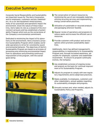 Corporate Social Responsibility and Sustainability 
are important issues for The Hertz Corporation 
and its employees, customers and key stakehold-ers. 
As a car and equipment rental business, 
many of our processes and operations impact the 
environment. Given the nature of these indus-tries, 
Hertz takes its role as a steward of the envi-ronment 
seriously and has established a Sustain-ability 
Program which acts as the cornerstone of 
the Company’s environmental commitment. 
Dedicated to minimizing the impact of its opera-tions 
on the environment, Hertz enacted a proac-tive 
Sustainability Program which enables world-wide 
operations to strive for consistently sound 
environmental behavior. The objectives of Hertz’s 
Sustainability Program are based on principles of 
preventing and minimizing environmental impact 
from its operations and promoting continuous 
improvement of the program, with the overall 
goals being: 
The conservation of natural resources by 
minimizing the use of non-renewable materials, 
utilizing recycling services and implementing 
energy conservation practices. 
Utilization of sustainable or recycled products 
and packaging wherever feasible. 
Regular review of operations and programs to 
reduce waste and increase the efficient use of 
resources. 
Provide customers with product and service 
options which promote sustainability objec-tives. 
Additionally, Hertz has defined management’s 
responsibilities in relationship to its Sustainability 
Program and, through increased awareness, ad-vocates 
for employee, customer and stakeholder 
involvement. To ensure its program continually 
evolves, the Company: 
Has established a process of ongoing review 
and analysis as the basis for continual improve-ment 
of its Sustainability Program. 
Adjusts its program to comply with new regula-tory 
requirements and to adopt best practices. 
Makes available, to employees, customers and 
other stakeholders, annual updates regarding 
its sustainability strategies and progress. 
Annually reviews and, when needed, adjusts its 
Sustainability Policy and Programs. 
Executive Summary 
2 Executive Summary 
 