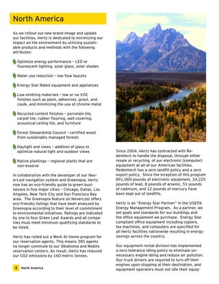 As we rollout out new brand image and update 
our facilities, Hertz is dedicated to minimizing our 
impact on the environment by utilizing sustain-able 
products and methods with the following 
attributes: 
Optimize energy performance – LED or 
fluorescent lighting, solar glass, solar shades 
Water use reduction – low flow faucets 
Energy Star Rated equipment and appliances 
Low emitting materials – low or no VOC 
finishes such as paint, adhesives, grout, and 
caulk, and minimizing the use of chrome metal 
Recycled content finishes – porcelain tile, 
carpet tile, rubber flooring, wall covering, 
acoustical ceiling tile, and furniture 
Forest Stewardship Council – certified wood 
from sustainably managed forests 
Daylight and views – addition of glass to 
optimize natural light and outdoor views 
Native plantings – regional plants that are 
non-evasive 
In collaboration with the developer of our Nev-erLost 
navigation system and Greenopia, Hertz 
now has an eco-friendly guide to green busi-nesses 
in five major cities – Chicago, Dallas, Los 
Angeles, New York City and San Francisco Bay 
area. The Greenopia feature on NeverLost offers 
eco-friendly listings that have been analyzed by 
Greenopia according to their level of commitment 
to environmental initiatives. Ratings are indicated 
by one to four Green Leaf Awards and all compa-nies 
must meet minimum qualifying standards to 
be listed. 
Hertz has rolled out a Work At Home program for 
our reservation agents. This means 385 agents 
no longer commute to our Oklahoma and Mobile 
reservation centers. As result, Hertz has reduced 
our CO2 emissions by 160 metric tonnes. 
Since 2004, Hertz has contracted with Re-demtech 
to handle the disposal, through either 
resale or recycling, of our electronic (computer) 
equipment at all of our American facilities. 
Redemtech has a zero landfill policy and a zero 
export policy. Since the inception of this program 
891,000 pounds of electronic equipment, 34,225 
pounds of lead, 8 pounds of arsenic, 51 pounds 
of cadmium, and 12 pounds of mercury have 
been kept out of landfills. 
Hertz is an “Energy Star Partner” in the USEPA 
Energy Management Program. As a partner, we 
set goals and standards for our buildings and 
the office equipment we purchase. Energy Star 
compliant office equipment including copiers, 
fax machines, and computers are specified for 
all Hertz facilities nationwide resulting in energy 
savings across the country. 
Our equipment rental division has implemented 
a zero tolerance idling policy to eliminate un-necessary 
engine idling and reduce air pollution. 
Our truck drivers are required to turn off their 
engines upon stopping at their destination, and 
equipment operators must not idle their equip- 
North America 
4 North America 
 