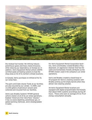 the residual fuel market. Re-refining reduces 
greenhouse gases and heavy metal emissions, 
while reducing our dependency on foreign oil. In 
addition, Hertz Equipment Rental utilizes USEPA 
certified waste oil heating systems to heat the 
shop areas at 42 of its northern climate locations. 
In Canada, Hertz purchases re-refined oil for its 
car rental fleet. 
The parts and brake cleaner fluids at our facilities 
are also recycled by our vendor. In 2009, over 
14,200 gallons of petroleum solvent were 
collected and recycled from our facilities. 
Hertz uses Bradley Systems’ RTX#9 general 
vehicle cleaner at all of its car rental operations. 
Dubbed “America’s first ‘Zero-Toxic’ Cleaner,” 
it has no ozone depleting, greenhouse gas, or 
global warming chemicals, and is biodegradable 
in water. 
For Hertz Equipment Rental Corporation facili-ties, 
Hertz and Bradley created Bradley’s Plus 
degreaser, an aggressive cleanser that has the 
same environmentally friendly attributes as the 
RTX#9 cleaner used in the company’s car rental 
operations. 
Hertz and Bradley created a closed-loop re-fill 
program for Hertz’s cleaning solutions with 
Bradley picking up the empty barrels when they 
deliver new cleaning solution. 
All Hertz Equipment Rental locations are 
equipped with digital programmable thermostats 
that adjust HVAC systems accordingly during off 
hours. These units save an average of 5 to 7% of 
energy consumption annually. 
6 North America 
 