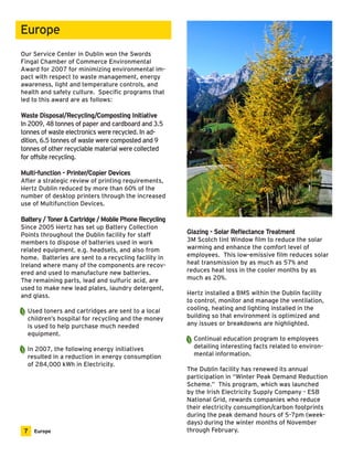 Europe 
Our Service Center in Dublin won the Swords 
Fingal Chamber of Commerce Environmental 
Award for 2007 for minimizing environmental im-pact 
with respect to waste management, energy 
awareness, light and temperature controls, and 
health and safety culture. Specific programs that 
led to this award are as follows: 
Waste Disposal/Recycling/Composting Initiative 
In 2009, 48 tonnes of paper and cardboard and 3.5 
tonnes of waste electronics were recycled. In ad-dition, 
6.5 tonnes of waste were composted and 9 
tonnes of other recyclable material were collected 
for offsite recycling. 
Multi-function - Printer/Copier Devices 
After a strategic review of printing requirements, 
Hertz Dublin reduced by more than 60% of the 
number of desktop printers through the increased 
use of Multifunction Devices. 
Battery / Toner & Cartridge / Mobile Phone Recycling 
Since 2005 Hertz has set up Battery Collection 
Points throughout the Dublin facility for staff 
members to dispose of batteries used in work 
related equipment, e.g. headsets, and also from 
home. Batteries are sent to a recycling facility in 
Ireland where many of the components are recov-ered 
and used to manufacture new batteries. 
The remaining parts, lead and sulfuric acid, are 
used to make new lead plates, laundry detergent, 
and glass. 
Used toners and cartridges are sent to a local 
children’s hospital for recycling and the money 
is used to help purchase much needed 
equipment. 
In 2007, the following energy initiatives 
resulted in a reduction in energy consumption 
of 284,000 kWh in Electricity. 
Glazing - Solar Reflectance Treatment 
3M Scotch tint Window film to reduce the solar 
warming and enhance the comfort level of 
employees. This low-emissive film reduces solar 
heat transmission by as much as 57% and 
reduces heat loss in the cooler months by as 
much as 20%. 
Hertz installed a BMS within the Dublin facility 
to control, monitor and manage the ventilation, 
cooling, heating and lighting installed in the 
building so that environment is optimized and 
any issues or breakdowns are highlighted. 
Continual education program to employees 
detailing interesting facts related to environ-mental 
information. 
The Dublin facility has renewed its annual 
participation in “Winter Peak Demand Reduction 
Scheme.” This program, which was launched 
by the Irish Electricity Supply Company - ESB 
National Grid, rewards companies who reduce 
their electricity consumption/carbon footprints 
during the peak demand hours of 5-7pm (week-days) 
during the winter months of November 
7 Europe through February. 
 