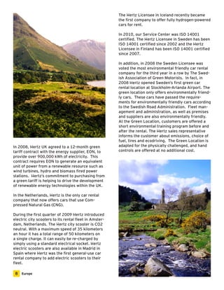 The Hertz Licensee in Iceland recently became 
the first company to offer fully hydrogen-powered 
cars for rent. 
In 2010, our Service Center was ISO 14001 
certified. The Hertz Licensee in Sweden has been 
ISO 14001 certified since 2002 and the Hertz 
Licensee in Finland has been ISO 14001 certified 
since 2007. 
In addition, in 2008 the Sweden Licensee was 
voted the most environmental friendly car rental 
company for the third year in a row by The Swed-ish 
Association of Green Motorists. In fact, in 
2008 Hertz opened Sweden’s first green car 
rental location at Stockholm-Arlanda Airport. The 
green location only offers environmentally friend-ly 
cars. These cars have passed the require-ments 
for environmentally friendly cars according 
to the Swedish Road Administration. Fleet man-agement 
and administration, as well as premises 
and suppliers are also environmentally friendly. 
At the Green Location, customers are offered a 
short environmental training program before and 
after the rental. The Hertz sales representative 
informs the customer about emissions, choice of 
fuel, tires and ecodriving. The Green Location is 
adapted for the physically challenged, and hand 
controls are offered at no additional cost. 
In 2008, Hertz UK agreed to a 12-month green 
tariff contract with the energy supplier, EON, to 
provide over 900,000 kWh of electricity. This 
contract requires EON to generate an equivalent 
unit of power from a renewable resource such as 
wind turbines, hydro and biomass fired power 
stations. Hertz’s commitment to purchasing from 
a green tariff is helping to drive the development 
of renewable energy technologies within the UK. 
In the Netherlands, Hertz is the only car rental 
company that now offers cars that use Com-pressed 
Natural Gas (CNG). 
During the first quarter of 2009 Hertz introduced 
electric city scooters to its rental fleet in Amster-dam, 
Netherlands. The Hertz city scooter is CO2 
neutral. With a maximum speed of 35 kilometers 
an hour it has a total range of 50 kilometers on 
a single charge. It can easily be re-charged by 
simply using a standard electrical socket. Hertz 
electric scooters are also available in Madrid in 
Spain where Hertz was the first general-use car 
rental company to add electric scooters to their 
fleet. 
8 Europe 
 