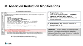 B. Assertion Reduction Modifications
• Original test: verify
applyPatchForFeatures() swaps the
values of total and failed features
• Assertions: 3 assertions check ordering and
correct swapping
• LLM-modified test: removes assertion (1),
keeps only (2) & (3)
B1. Reduce intermediate assertion (4)
Summary: Category B reduces redundancy and
improve efficiency by eliminating seemingly
subsumed assertions, but at the cost of weakening
test completeness and robustness.
 