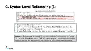 C. Syntax-Level Refactoring (6)
• Original test: FileTime.from()
• LLM-modified test: Replaced with FileTime.fromMillis()reduce the
temporal precision to milliseconds
• Impact: Potentially weakens the test, narrower scope of boundary validation
Summary: Instead of performing deliberate energy-oriented optimizations, in Category
C LLM treats the task as a general code refactoring problem - leveraging its strength in
restructuring code, but without explicitly focusing on reducing energy consumption.
 