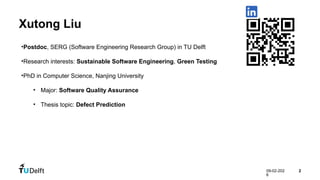 09-02-202
6
2
Xutong Liu
•Postdoc, SERG (Software Engineering Research Group) in TU Delft
•Research interests: Sustainable Software Engineering, Green Testing
•PhD in Computer Science, Nanjing University
• Major: Software Quality Assurance
• Thesis topic: Defect Prediction
 