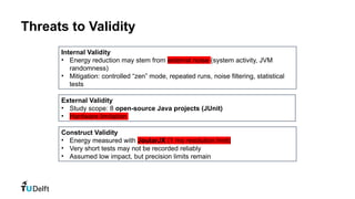 Threats to Validity
Internal Validity
• Energy reduction may stem from external noise (system activity, JVM
randomness)
• Mitigation: controlled “zen” mode, repeated runs, noise filtering, statistical
tests
Construct Validity
• Energy measured with JoularJX (1 ms resolution limit)
• Very short tests may not be recorded reliably
• Assumed low impact, but precision limits remain
External Validity
• Study scope: 8 open-source Java projects (JUnit)
• Hardware limitation
 