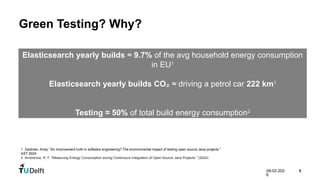09-02-202
6
3
Green Testing? Why?
Elasticsearch yearly builds ≈ 9.7% of the avg household energy consumption
in EU1
Elasticsearch yearly builds CO₂ ≈ driving a petrol car 222 km1
Testing ≈ 50% of total build energy consumption2
1. Zaidman, Andy. "An inconvenient truth in software engineering? The environmental impact of testing open source Java projects."
AST 2024
2. Arntzenius, R. F. "Measuring Energy Consumption during Continuous Integration of Open-Source Java Projects." (2024).
 