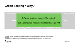 09-02-202
6
4
Green Testing? Why?
Elasticsearch yearly builds ≈ 9.7% of the avg household energy consumption
in EU1
Elasticsearch yearly builds CO₂ ≈ driving a petrol car 222 km1
Testing ≈ 50% of total build energy consumption2
1. Zaidman, Andy. "An inconvenient truth in software engineering? The environmental impact of testing open source Java projects."
AST 2024
2. Arntzenius, R. F. "Measuring Energy Consumption during Continuous Integration of Open-Source Java Projects." (2024).
Software testing = essential for reliability
But… test suites consume significant energy ⚡🌍
 